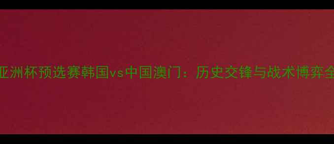 图片 亚洲杯预选赛韩国vs中国澳门：历史交锋与战术博弈全