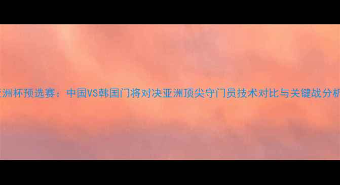 图片 亚洲杯预选赛：中国VS韩国门将对决亚洲顶尖守门员技术对比与关键战分析1