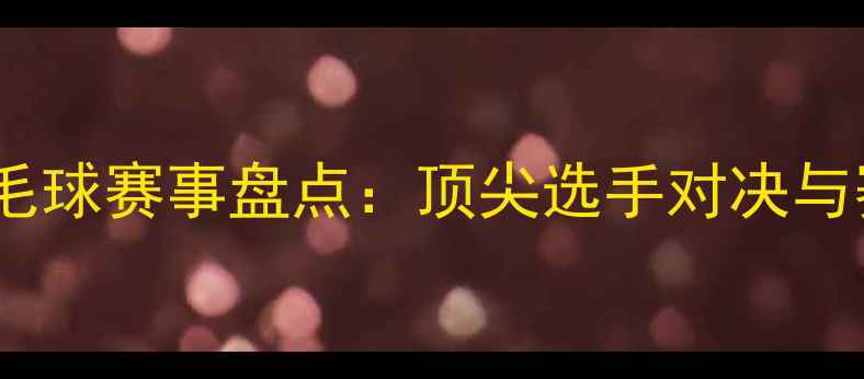 图片 亚洲精英羽毛球赛事盘点：顶尖选手对决与赛事亮点全2