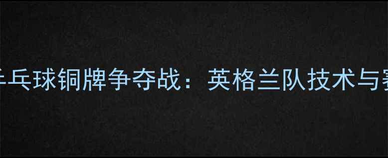 图片 亚运会乒乓球铜牌争夺战：英格兰队技术与赛后分析