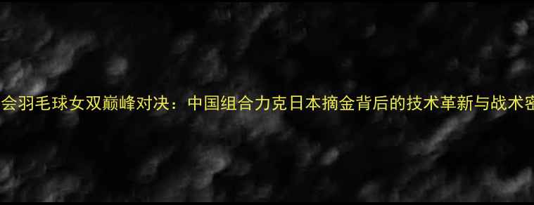图片 亚运会羽毛球女双巅峰对决：中国组合力克日本摘金背后的技术革新与战术密码1