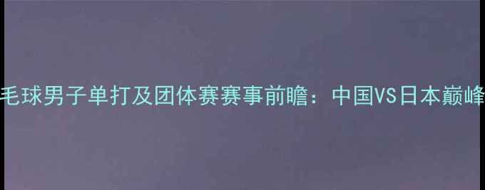 图片 亚运会羽毛球男子单打及团体赛赛事前瞻：中国VS日本巅峰对决深度