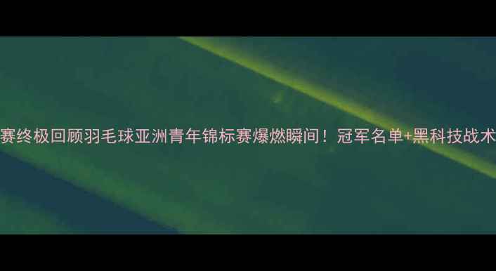 图片 亚青赛终极回顾羽毛球亚洲青年锦标赛爆燃瞬间！冠军名单+黑科技战术全✨