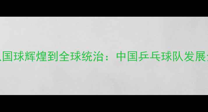 图片 从国球辉煌到全球统治：中国乒乓球队发展全