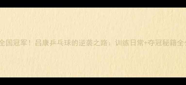图片 从省赛到全国冠军！吕康乒乓球的逆袭之路：训练日常+夺冠秘籍全公开！💥2