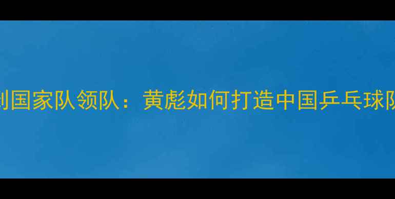 图片 从青训教练到国家队领队：黄彪如何打造中国乒乓球队黄金时代？