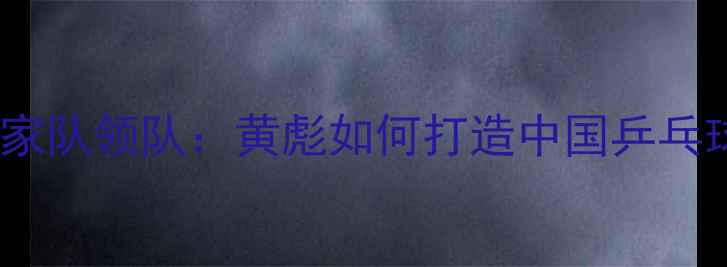 图片 从青训教练到国家队领队：黄彪如何打造中国乒乓球队黄金时代？2