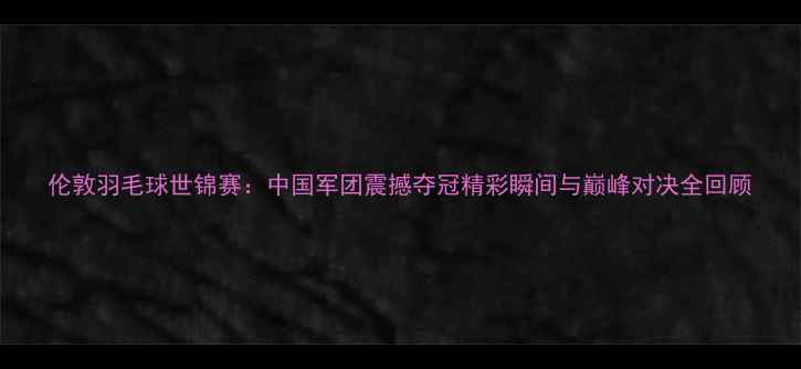 图片 伦敦羽毛球世锦赛：中国军团震撼夺冠精彩瞬间与巅峰对决全回顾