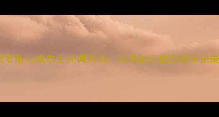 图片 俄罗斯vs威尔士经典对决：战术与历史交锋全记录2