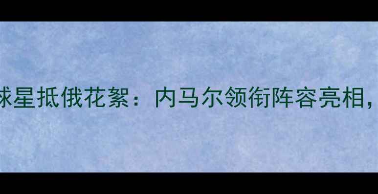 图片 俄罗斯世界杯球星抵俄花絮：内马尔领衔阵容亮相，球队备战细节