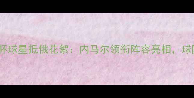 图片 俄罗斯世界杯球星抵俄花絮：内马尔领衔阵容亮相，球队备战细节1