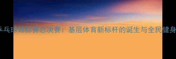 图片 全国业余乒乓球锦标赛总决赛：基层体育新标杆的诞生与全民健身热潮观察2