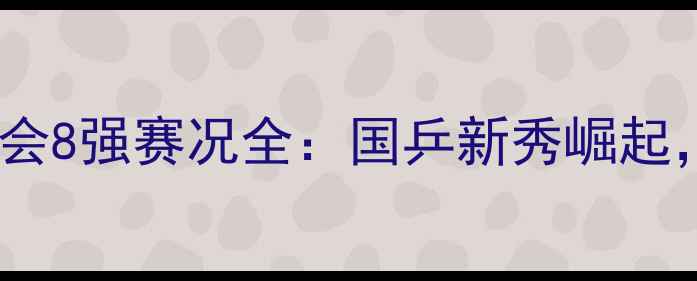 图片 全国乒乓球全运会8强赛况全：国乒新秀崛起，经典对决盘点1
