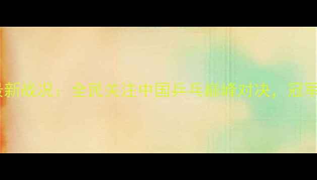图片 全国乒乓球大赛最新战况：全民关注中国乒乓巅峰对决，冠军争夺进入白热化2