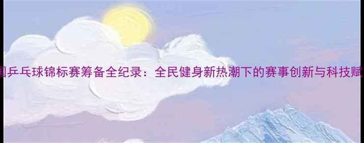 图片 全国乒乓球锦标赛筹备全纪录：全民健身新热潮下的赛事创新与科技赋能1