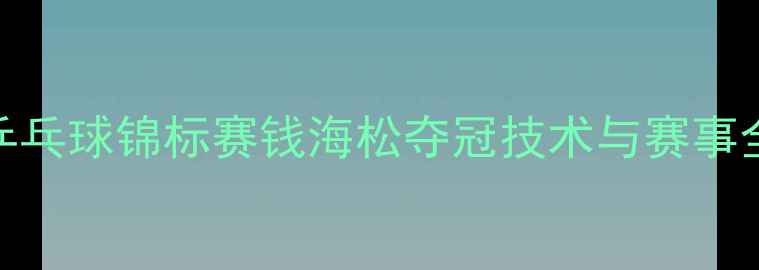 图片 全国乒乓球锦标赛钱海松夺冠技术与赛事全记录