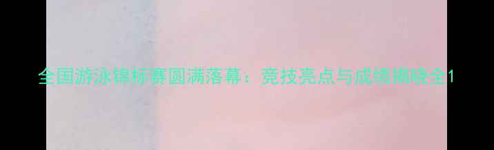图片 全国游泳锦标赛圆满落幕：竞技亮点与成绩揭晓全1