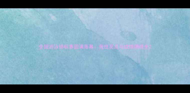 图片 全国游泳锦标赛圆满落幕：竞技亮点与成绩揭晓全2