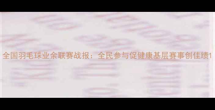 图片 全国羽毛球业余联赛战报：全民参与促健康基层赛事创佳绩1