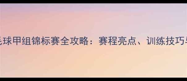 图片 全国青少年羽毛球甲组锦标赛全攻略：赛程亮点、训练技巧与家长必看指南