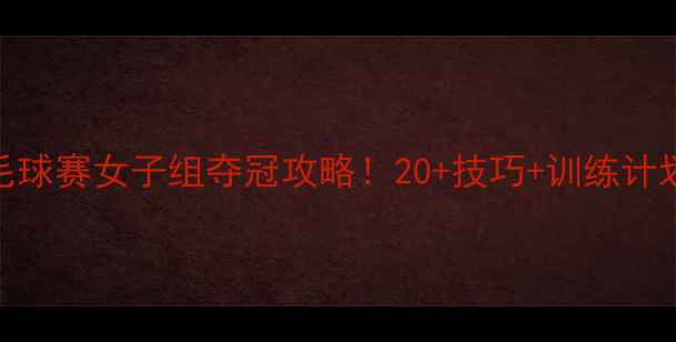 图片 全明星羽毛球赛女子组夺冠攻略！20+技巧+训练计划，速存！