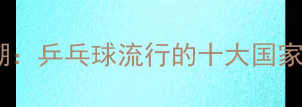图片 全球乒乓球热潮：乒乓球流行的十大国家及背后的原因1