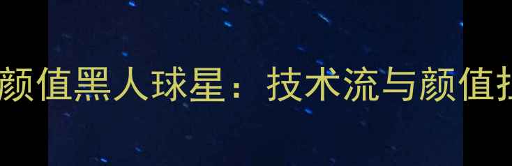 图片 全球足坛十大高颜值黑人球星：技术流与颜值担当的完美结合2