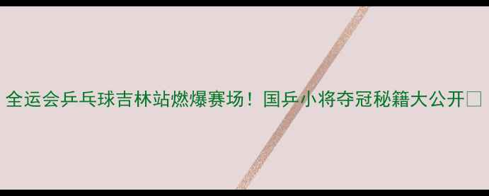 图片 全运会乒乓球吉林站燃爆赛场！国乒小将夺冠秘籍大公开🏆