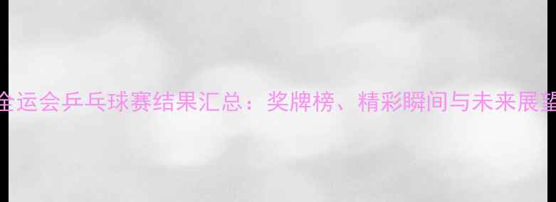 图片 全运会乒乓球赛结果汇总：奖牌榜、精彩瞬间与未来展望