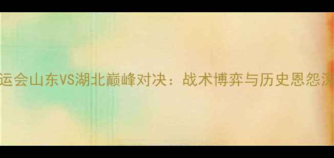 图片 全运会山东VS湖北巅峰对决：战术博弈与历史恩怨深度