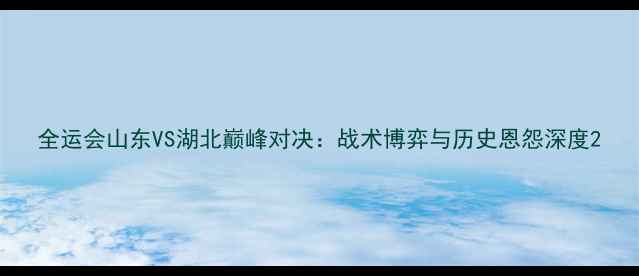 图片 全运会山东VS湖北巅峰对决：战术博弈与历史恩怨深度2