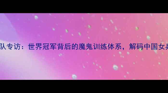 图片 八一乒乓球队专访：世界冠军背后的魔鬼训练体系，解码中国女乒卫冕之路1