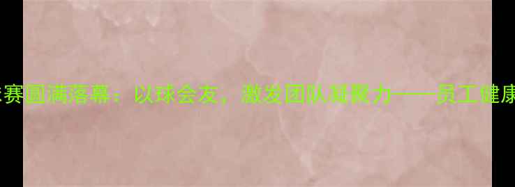图片 公司羽毛球赛圆满落幕：以球会友，激发团队凝聚力——员工健康运动指南2