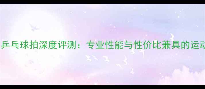 图片 凤凰世嘉乒乓球拍深度评测：专业性能与性价比兼具的运动装备全1