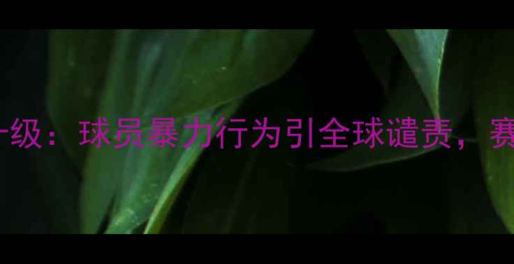 图片 切尔西vs中国国脚赛场冲突升级：球员暴力行为引全球谴责，赛后官方回应与事件始末深度1