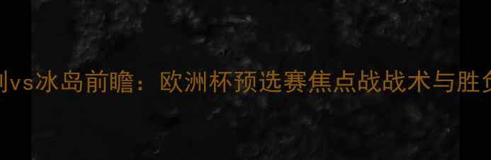 图片 匈牙利vs冰岛前瞻：欧洲杯预选赛焦点战战术与胜负预测