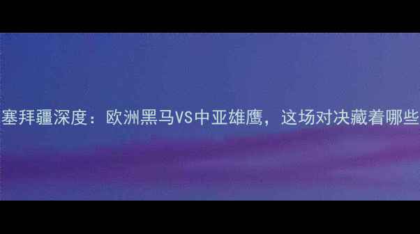 图片 匈牙利vs阿塞拜疆深度：欧洲黑马VS中亚雄鹰，这场对决藏着哪些爆冷密码？