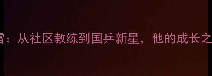 图片 北京乒乓球张雷：从社区教练到国乒新星，他的成长之路与训练体系1