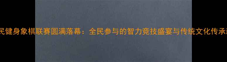 图片 北京全民健身象棋联赛圆满落幕：全民参与的智力竞技盛宴与传统文化传承新标杆2