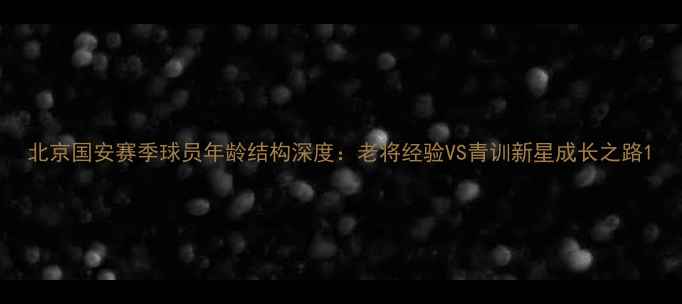 图片 北京国安赛季球员年龄结构深度：老将经验VS青训新星成长之路1