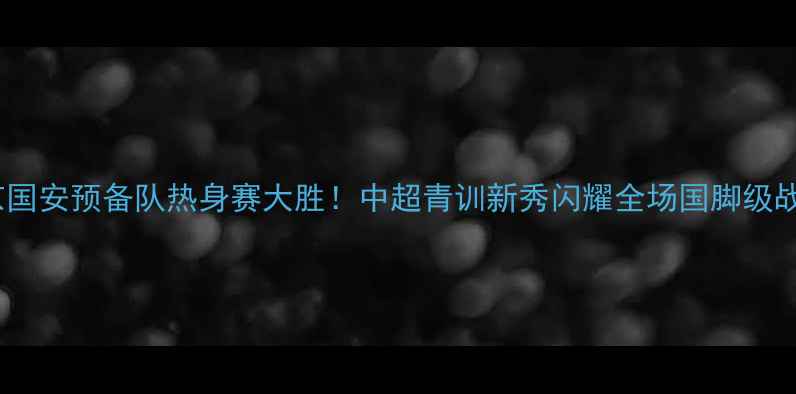 图片 北京国安预备队热身赛大胜！中超青训新秀闪耀全场国脚级战术1