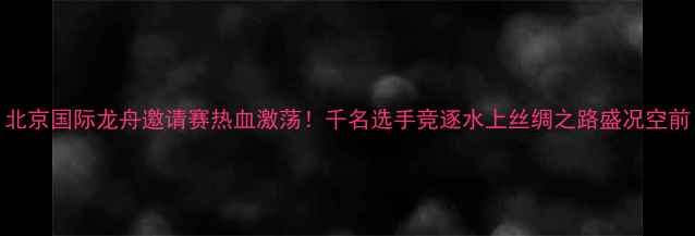 图片 北京国际龙舟邀请赛热血激荡！千名选手竞逐水上丝绸之路盛况空前