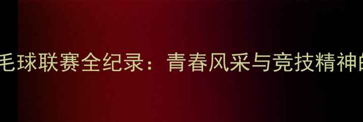 图片 北京校园羽毛球联赛全纪录：青春风采与竞技精神的完美碰撞1