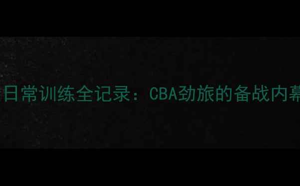 图片 北京首钢球员日常训练全记录：CBA劲旅的备战内幕与高光时刻1