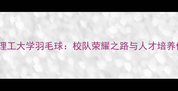 图片 华南理工大学羽毛球：校队荣耀之路与人才培养体系2