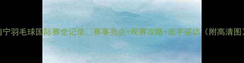 图片 南宁羽毛球国际赛全记录🔥赛事亮点+观赛攻略+选手采访（附高清图）