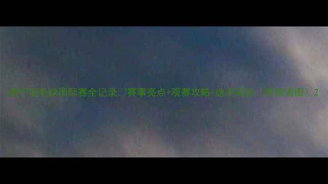 图片 南宁羽毛球国际赛全记录🔥赛事亮点+观赛攻略+选手采访（附高清图）2