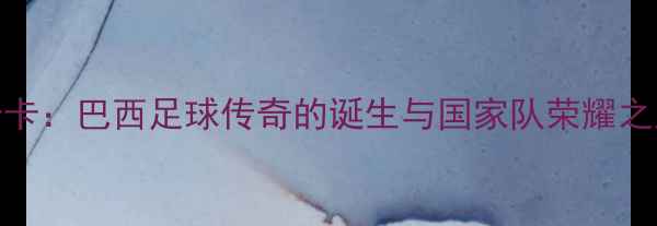 图片 卡卡：巴西足球传奇的诞生与国家队荣耀之路