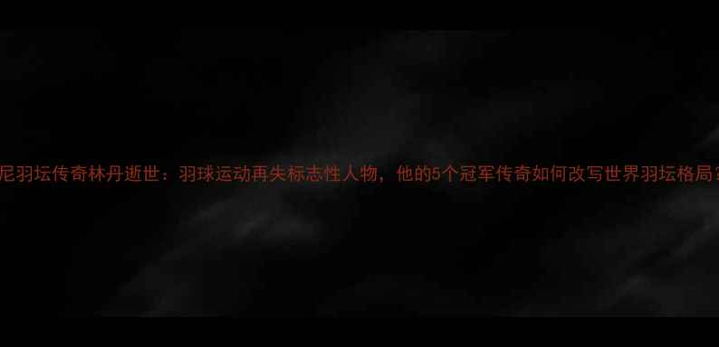 图片 印尼羽坛传奇林丹逝世：羽球运动再失标志性人物，他的5个冠军传奇如何改写世界羽坛格局？2