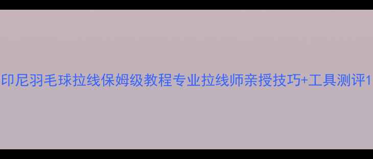 图片 印尼羽毛球拉线保姆级教程专业拉线师亲授技巧+工具测评1